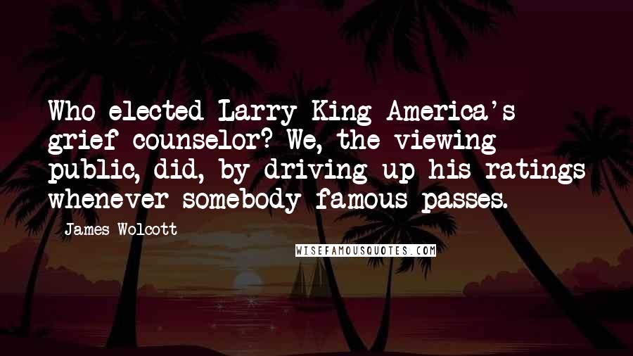 James Wolcott Quotes: Who elected Larry King America's grief counselor? We, the viewing public, did, by driving up his ratings whenever somebody famous passes.