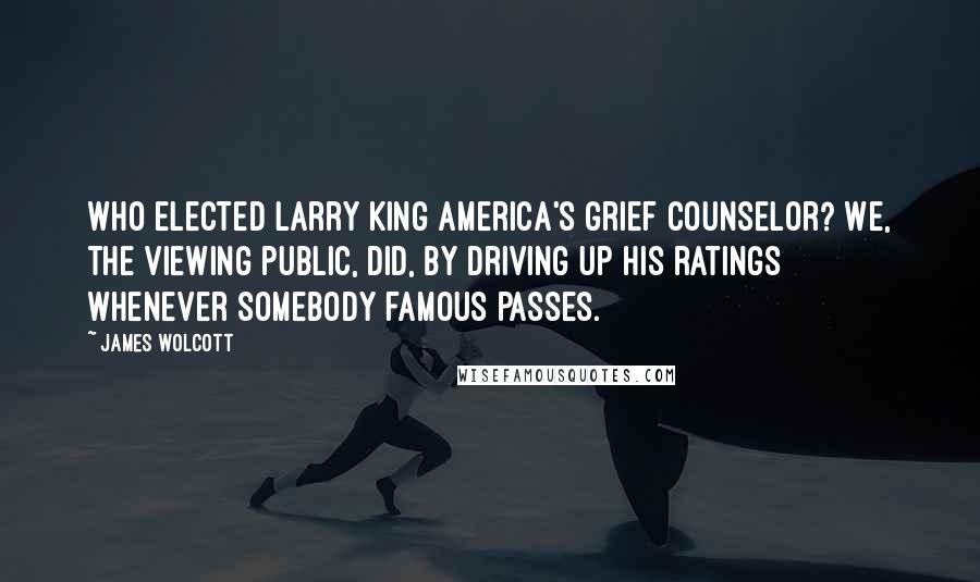 James Wolcott Quotes: Who elected Larry King America's grief counselor? We, the viewing public, did, by driving up his ratings whenever somebody famous passes.