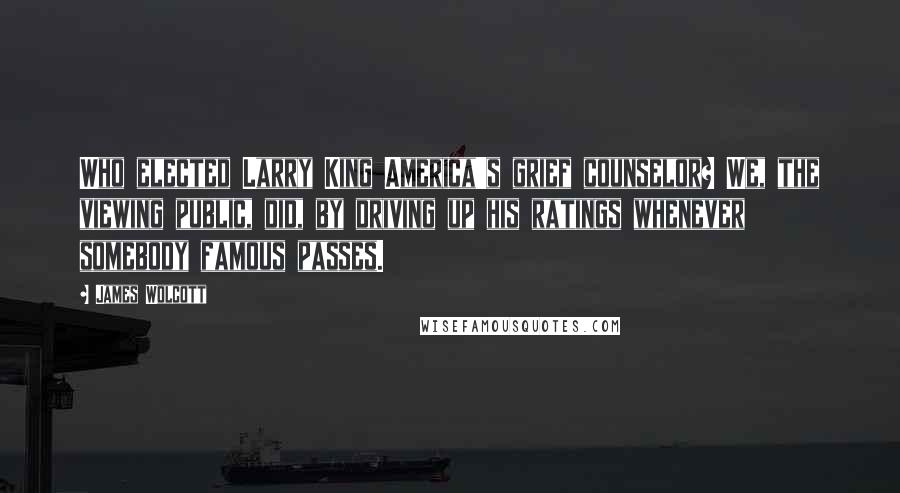 James Wolcott Quotes: Who elected Larry King America's grief counselor? We, the viewing public, did, by driving up his ratings whenever somebody famous passes.