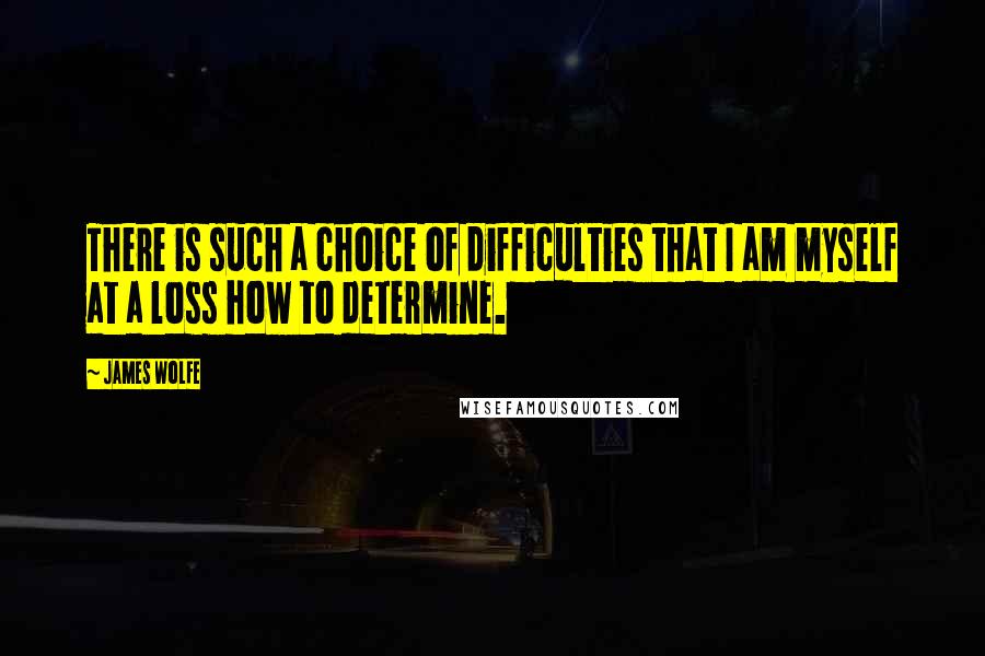 James Wolfe Quotes: There is such a choice of difficulties that I am myself at a loss how to determine.