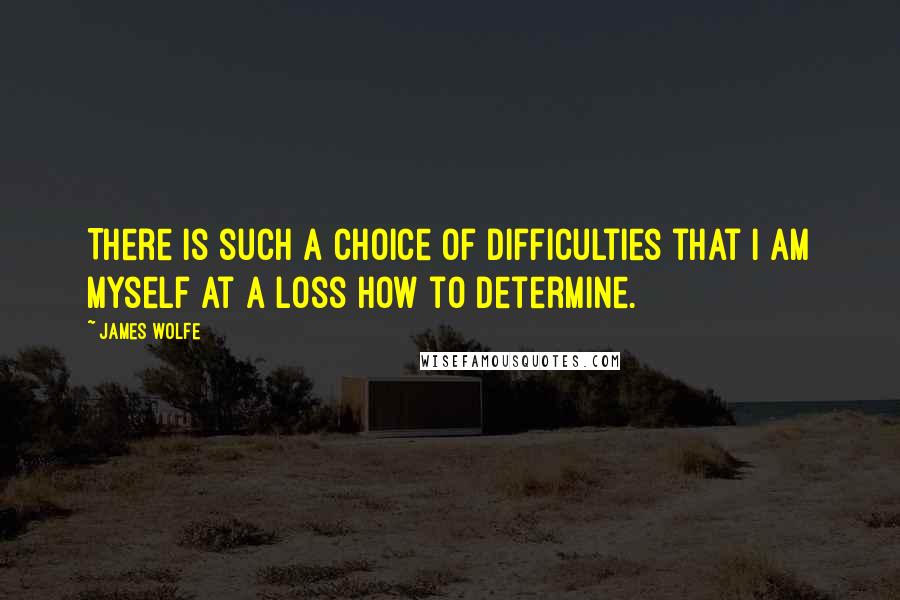 James Wolfe Quotes: There is such a choice of difficulties that I am myself at a loss how to determine.