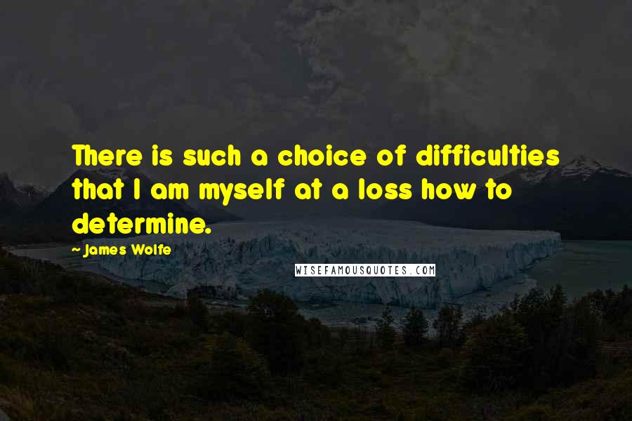 James Wolfe Quotes: There is such a choice of difficulties that I am myself at a loss how to determine.