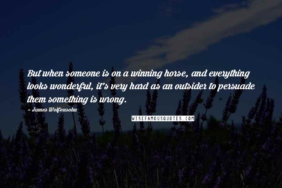 James Wolfensohn Quotes: But when someone is on a winning horse, and everything looks wonderful, it's very hard as an outsider to persuade them something is wrong.