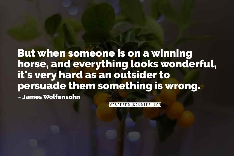 James Wolfensohn Quotes: But when someone is on a winning horse, and everything looks wonderful, it's very hard as an outsider to persuade them something is wrong.