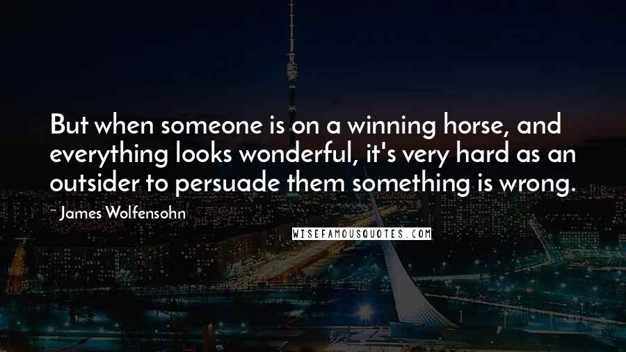 James Wolfensohn Quotes: But when someone is on a winning horse, and everything looks wonderful, it's very hard as an outsider to persuade them something is wrong.