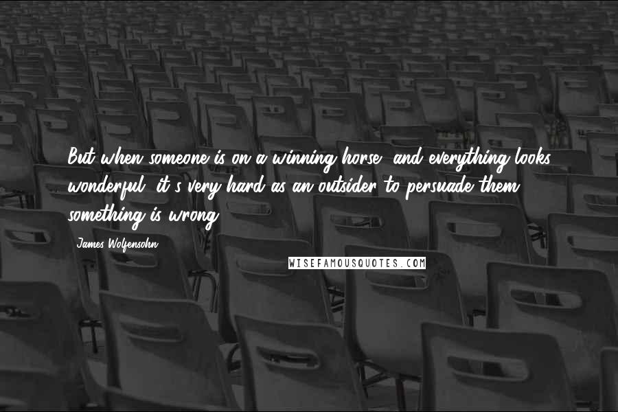 James Wolfensohn Quotes: But when someone is on a winning horse, and everything looks wonderful, it's very hard as an outsider to persuade them something is wrong.