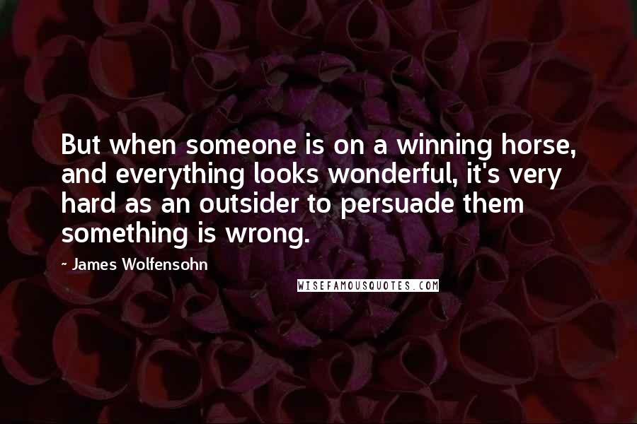 James Wolfensohn Quotes: But when someone is on a winning horse, and everything looks wonderful, it's very hard as an outsider to persuade them something is wrong.