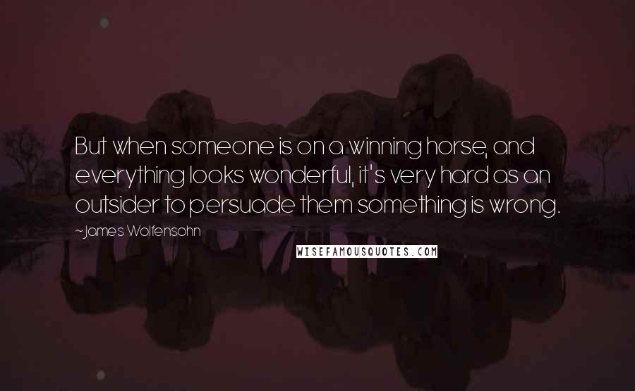 James Wolfensohn Quotes: But when someone is on a winning horse, and everything looks wonderful, it's very hard as an outsider to persuade them something is wrong.