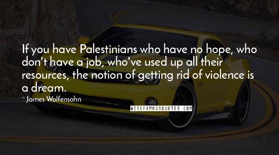 James Wolfensohn Quotes: If you have Palestinians who have no hope, who don't have a job, who've used up all their resources, the notion of getting rid of violence is a dream.