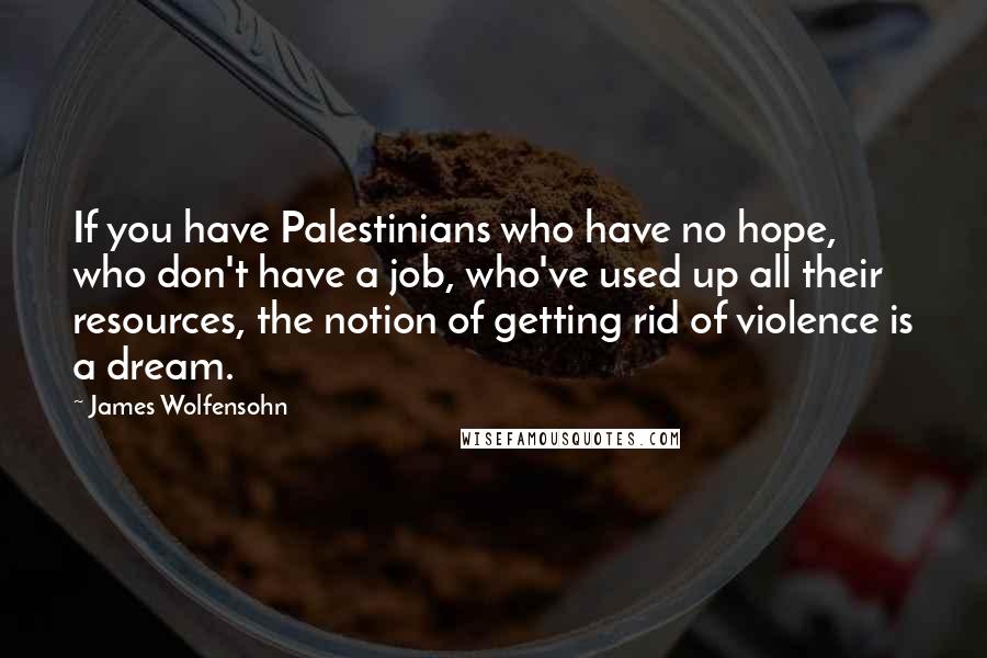 James Wolfensohn Quotes: If you have Palestinians who have no hope, who don't have a job, who've used up all their resources, the notion of getting rid of violence is a dream.