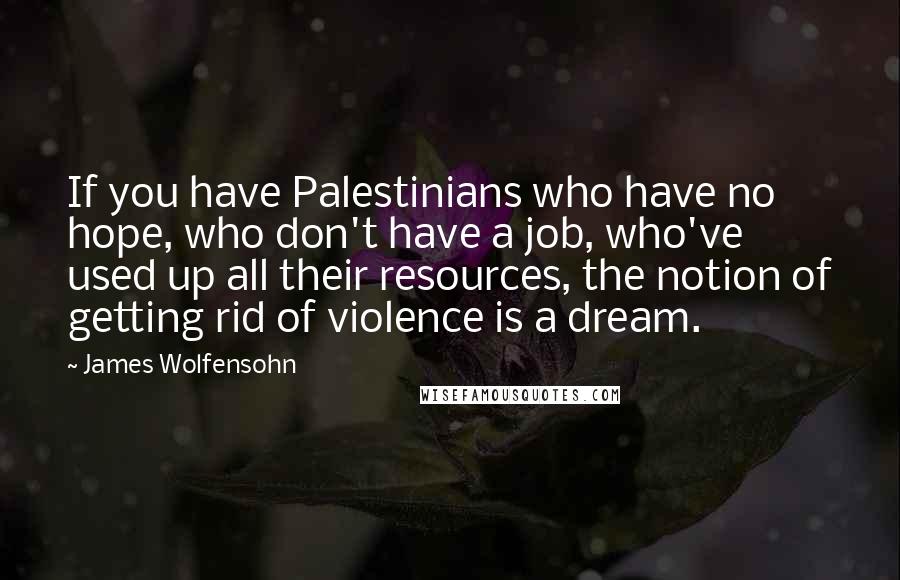 James Wolfensohn Quotes: If you have Palestinians who have no hope, who don't have a job, who've used up all their resources, the notion of getting rid of violence is a dream.