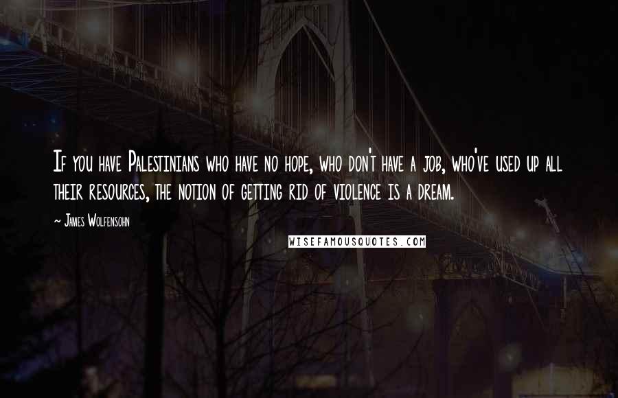 James Wolfensohn Quotes: If you have Palestinians who have no hope, who don't have a job, who've used up all their resources, the notion of getting rid of violence is a dream.