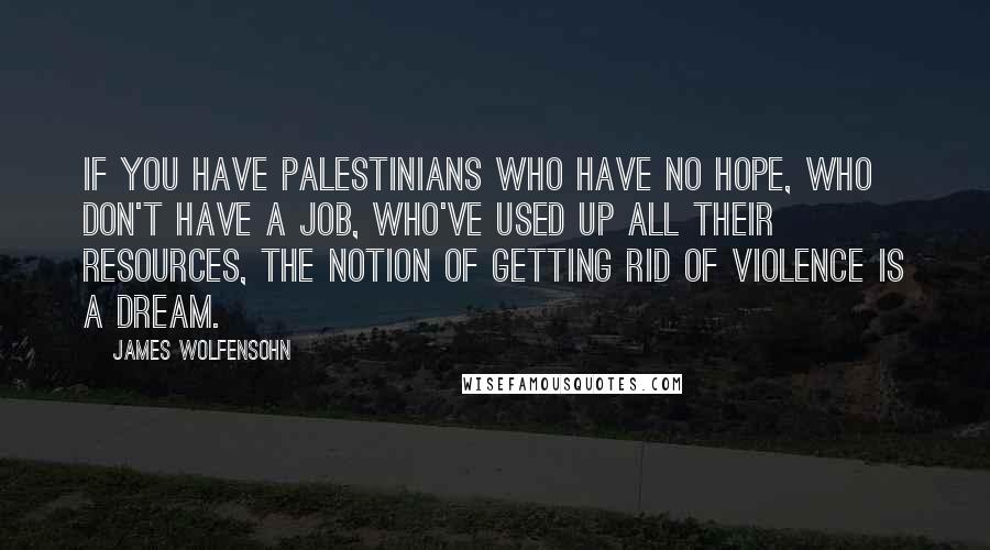 James Wolfensohn Quotes: If you have Palestinians who have no hope, who don't have a job, who've used up all their resources, the notion of getting rid of violence is a dream.