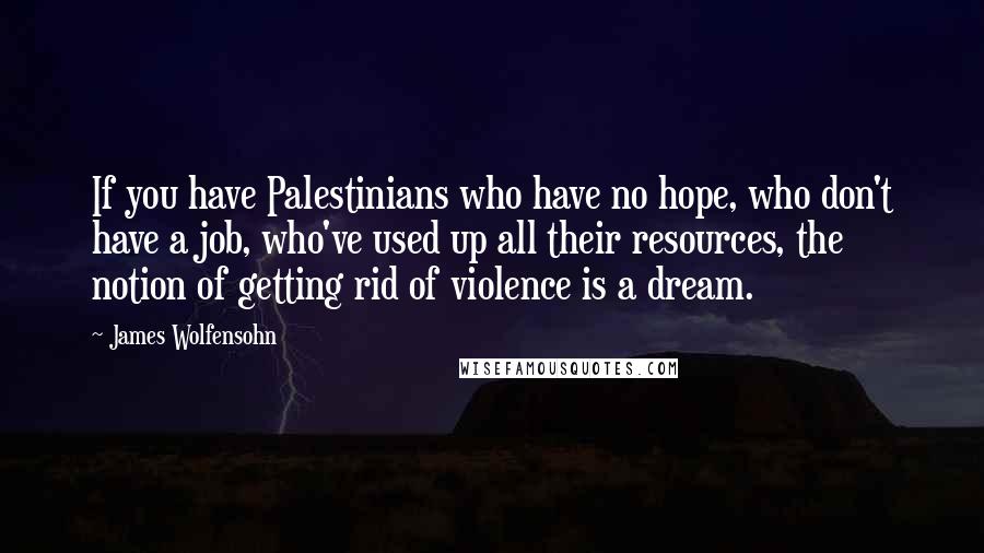James Wolfensohn Quotes: If you have Palestinians who have no hope, who don't have a job, who've used up all their resources, the notion of getting rid of violence is a dream.