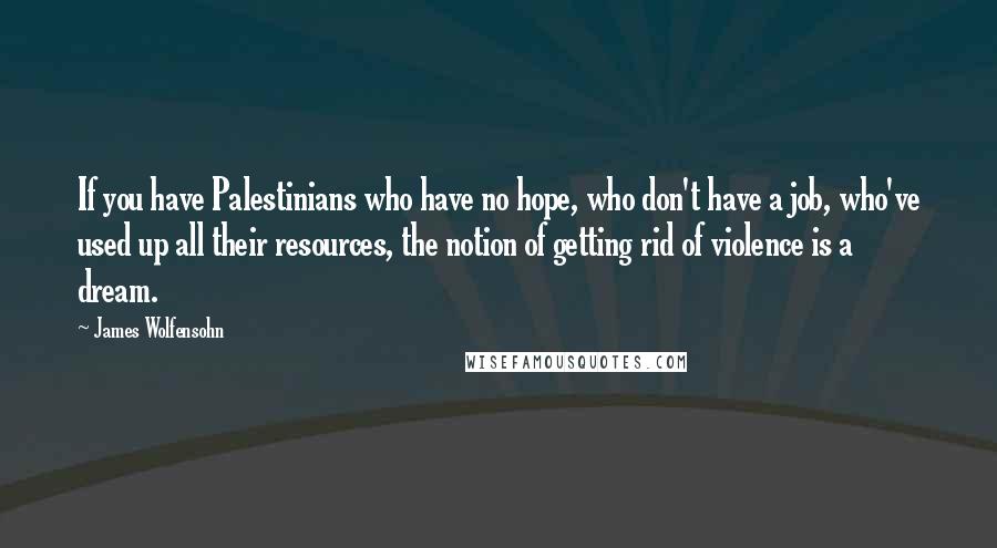 James Wolfensohn Quotes: If you have Palestinians who have no hope, who don't have a job, who've used up all their resources, the notion of getting rid of violence is a dream.