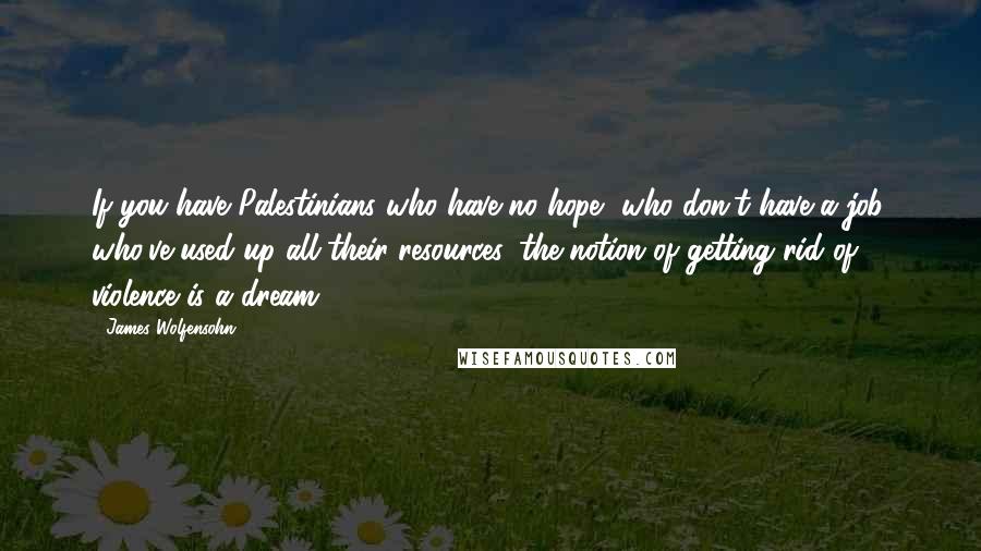 James Wolfensohn Quotes: If you have Palestinians who have no hope, who don't have a job, who've used up all their resources, the notion of getting rid of violence is a dream.