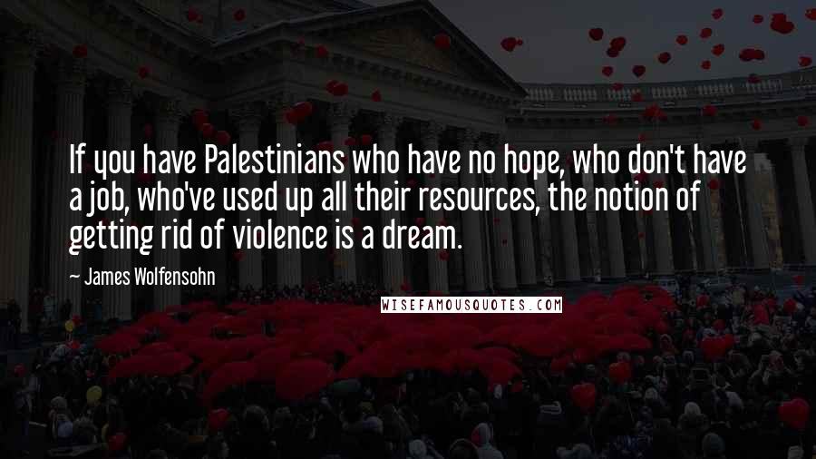 James Wolfensohn Quotes: If you have Palestinians who have no hope, who don't have a job, who've used up all their resources, the notion of getting rid of violence is a dream.