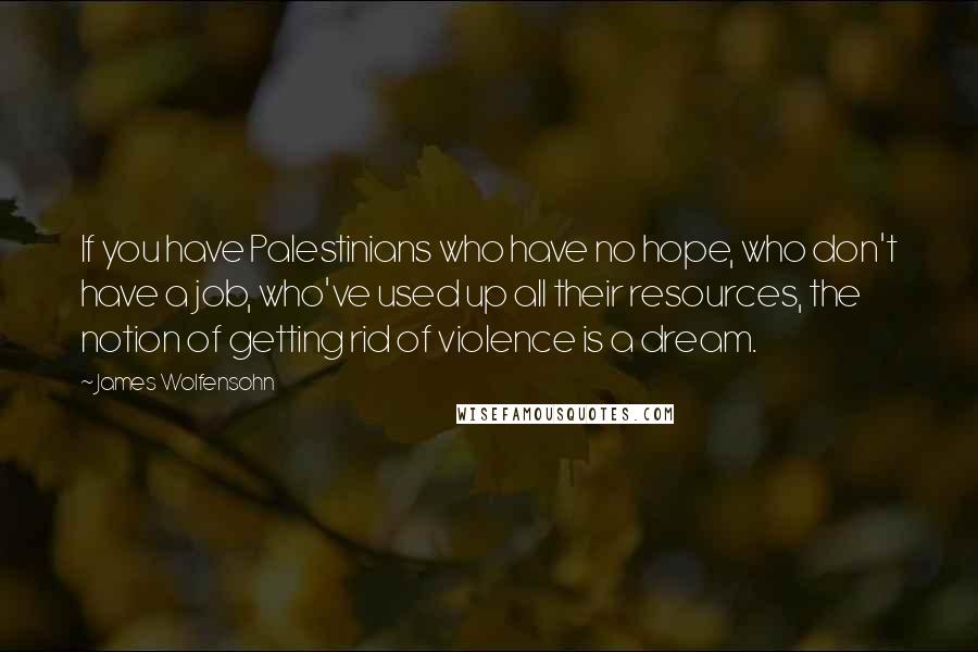 James Wolfensohn Quotes: If you have Palestinians who have no hope, who don't have a job, who've used up all their resources, the notion of getting rid of violence is a dream.