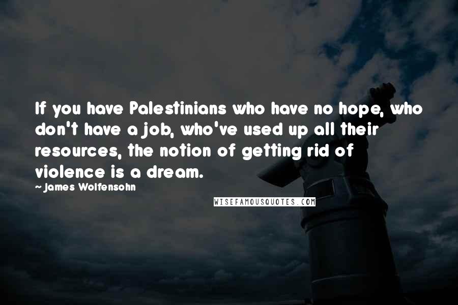 James Wolfensohn Quotes: If you have Palestinians who have no hope, who don't have a job, who've used up all their resources, the notion of getting rid of violence is a dream.