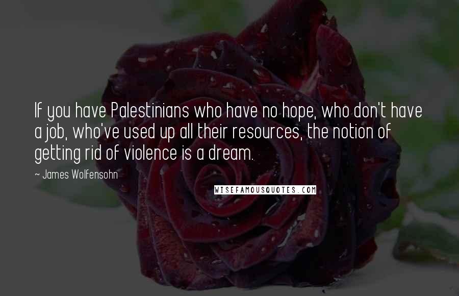 James Wolfensohn Quotes: If you have Palestinians who have no hope, who don't have a job, who've used up all their resources, the notion of getting rid of violence is a dream.