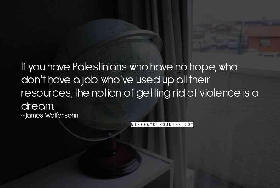 James Wolfensohn Quotes: If you have Palestinians who have no hope, who don't have a job, who've used up all their resources, the notion of getting rid of violence is a dream.