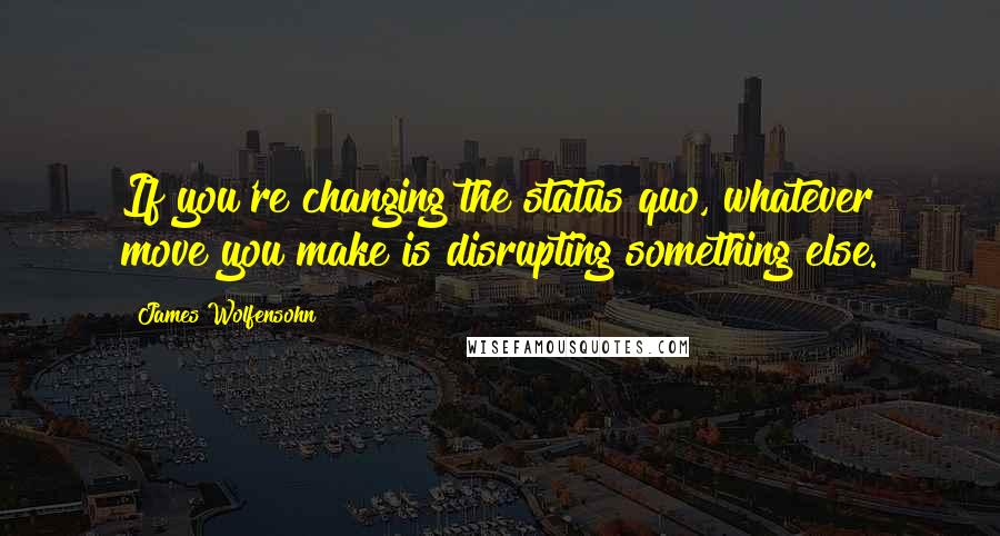 James Wolfensohn Quotes: If you're changing the status quo, whatever move you make is disrupting something else.