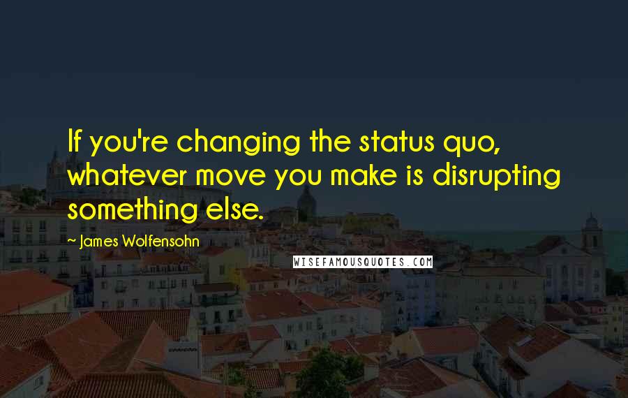 James Wolfensohn Quotes: If you're changing the status quo, whatever move you make is disrupting something else.