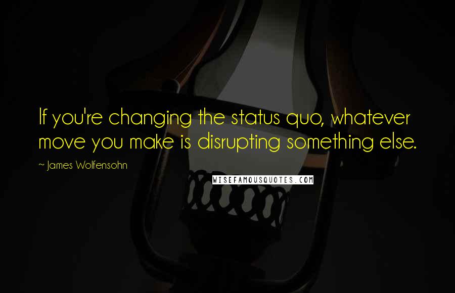 James Wolfensohn Quotes: If you're changing the status quo, whatever move you make is disrupting something else.