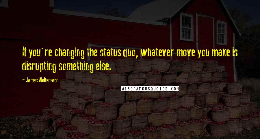 James Wolfensohn Quotes: If you're changing the status quo, whatever move you make is disrupting something else.