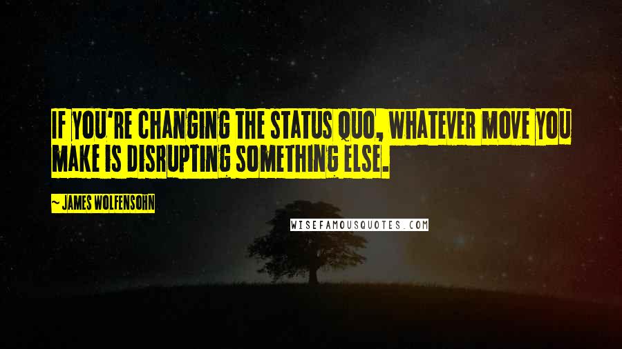 James Wolfensohn Quotes: If you're changing the status quo, whatever move you make is disrupting something else.