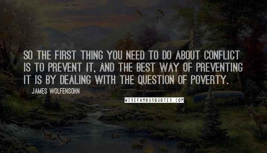 James Wolfensohn Quotes: So the first thing you need to do about conflict is to prevent it, and the best way of preventing it is by dealing with the question of poverty.