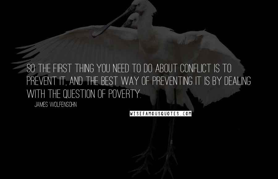 James Wolfensohn Quotes: So the first thing you need to do about conflict is to prevent it, and the best way of preventing it is by dealing with the question of poverty.