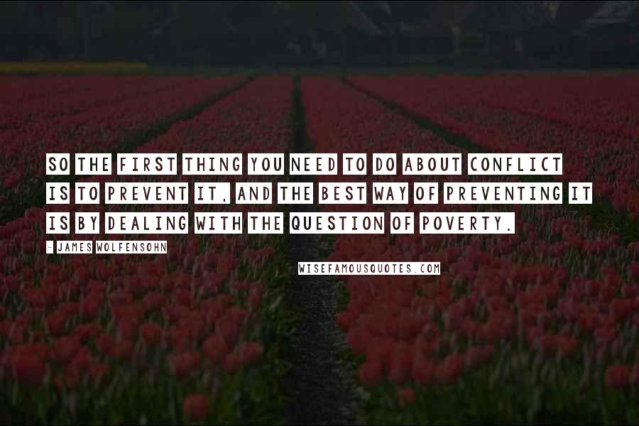 James Wolfensohn Quotes: So the first thing you need to do about conflict is to prevent it, and the best way of preventing it is by dealing with the question of poverty.