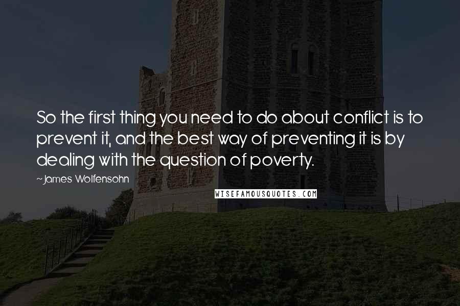 James Wolfensohn Quotes: So the first thing you need to do about conflict is to prevent it, and the best way of preventing it is by dealing with the question of poverty.