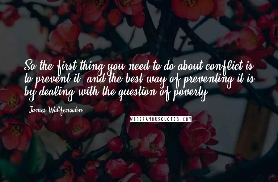 James Wolfensohn Quotes: So the first thing you need to do about conflict is to prevent it, and the best way of preventing it is by dealing with the question of poverty.