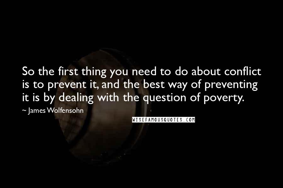 James Wolfensohn Quotes: So the first thing you need to do about conflict is to prevent it, and the best way of preventing it is by dealing with the question of poverty.