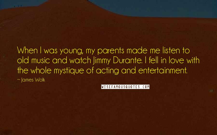 James Wolk Quotes: When I was young, my parents made me listen to old music and watch Jimmy Durante. I fell in love with the whole mystique of acting and entertainment.