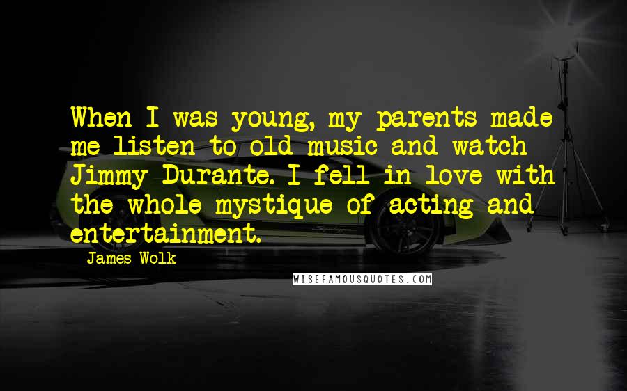 James Wolk Quotes: When I was young, my parents made me listen to old music and watch Jimmy Durante. I fell in love with the whole mystique of acting and entertainment.