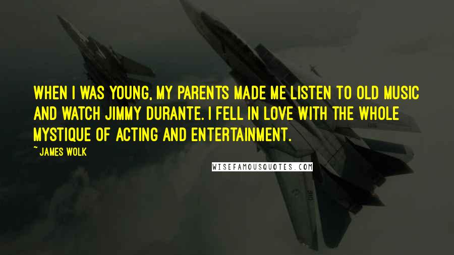 James Wolk Quotes: When I was young, my parents made me listen to old music and watch Jimmy Durante. I fell in love with the whole mystique of acting and entertainment.