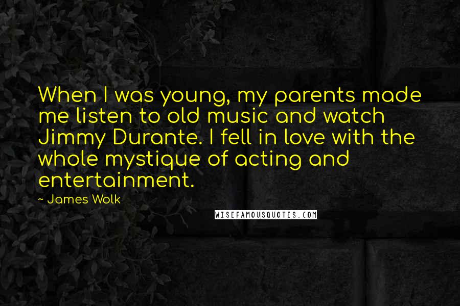 James Wolk Quotes: When I was young, my parents made me listen to old music and watch Jimmy Durante. I fell in love with the whole mystique of acting and entertainment.