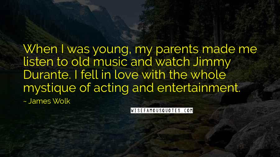 James Wolk Quotes: When I was young, my parents made me listen to old music and watch Jimmy Durante. I fell in love with the whole mystique of acting and entertainment.