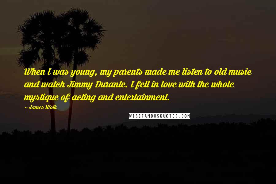 James Wolk Quotes: When I was young, my parents made me listen to old music and watch Jimmy Durante. I fell in love with the whole mystique of acting and entertainment.