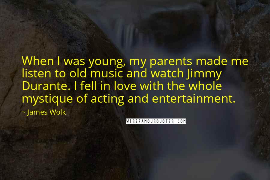 James Wolk Quotes: When I was young, my parents made me listen to old music and watch Jimmy Durante. I fell in love with the whole mystique of acting and entertainment.