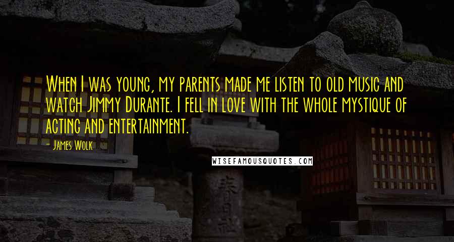 James Wolk Quotes: When I was young, my parents made me listen to old music and watch Jimmy Durante. I fell in love with the whole mystique of acting and entertainment.