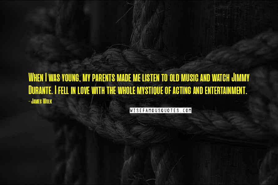 James Wolk Quotes: When I was young, my parents made me listen to old music and watch Jimmy Durante. I fell in love with the whole mystique of acting and entertainment.