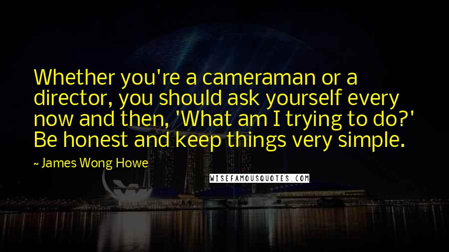 James Wong Howe Quotes: Whether you're a cameraman or a director, you should ask yourself every now and then, 'What am I trying to do?' Be honest and keep things very simple.