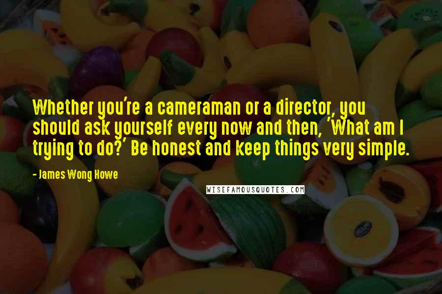 James Wong Howe Quotes: Whether you're a cameraman or a director, you should ask yourself every now and then, 'What am I trying to do?' Be honest and keep things very simple.