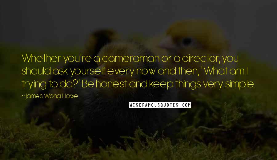 James Wong Howe Quotes: Whether you're a cameraman or a director, you should ask yourself every now and then, 'What am I trying to do?' Be honest and keep things very simple.