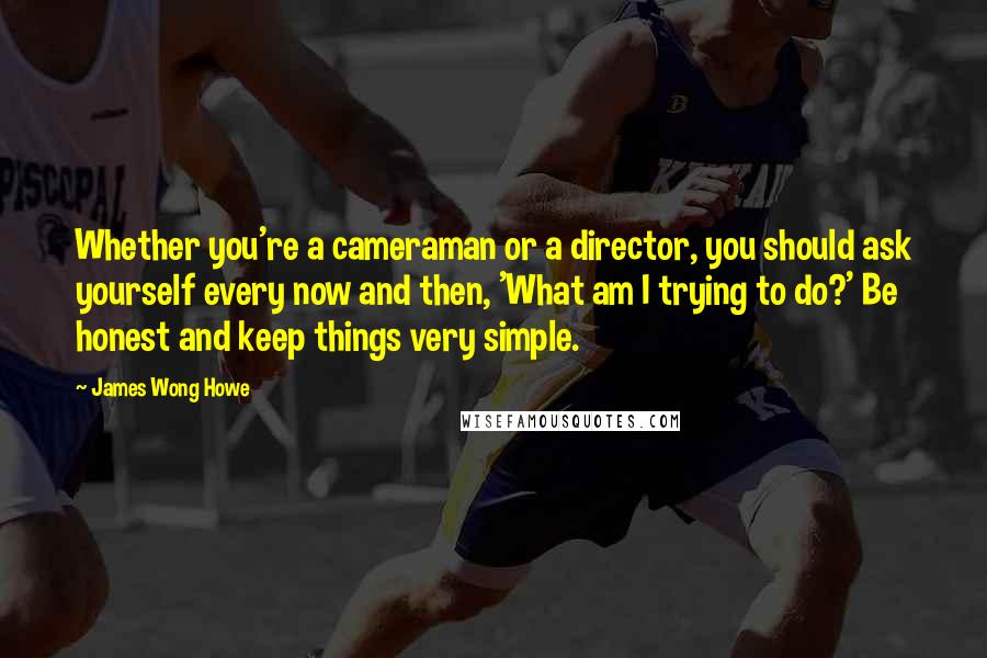 James Wong Howe Quotes: Whether you're a cameraman or a director, you should ask yourself every now and then, 'What am I trying to do?' Be honest and keep things very simple.