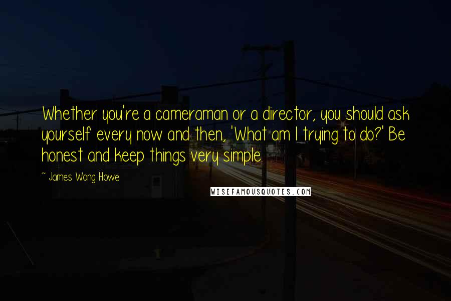 James Wong Howe Quotes: Whether you're a cameraman or a director, you should ask yourself every now and then, 'What am I trying to do?' Be honest and keep things very simple.